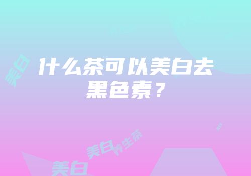 什么茶可以美白去黑色素？