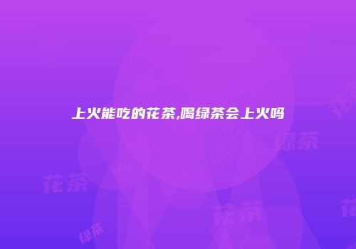 上火能吃的花茶,喝绿茶会上火吗