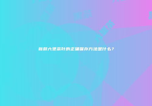 新鲜六堡茶叶的正确保存方法是什么？