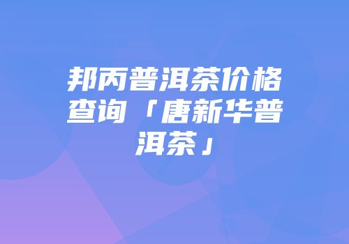 邦丙普洱茶价格查询「唐新华普洱茶」