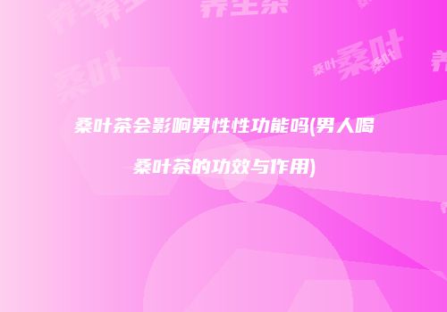 桑叶茶会影响男性性功能吗(男人喝桑叶茶的功效与作用)