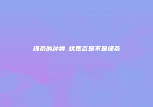 绿茶的种类_铁观音是不是绿茶