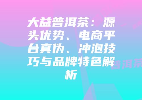 大益普洱茶：源头优势、电商平台真伪、冲泡技巧与品牌特色解析