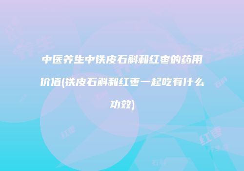 中医养生中铁皮石斛和红枣的药用价值(铁皮石斛和红枣一起吃有什么功效)