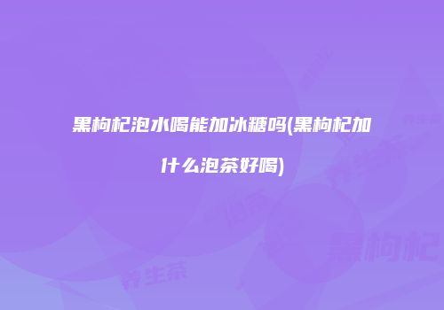 黑枸杞泡水喝能加冰糖吗(黑枸杞加什么泡茶好喝)