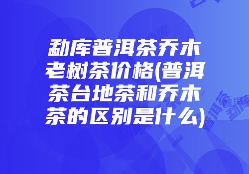 勐库普洱茶乔木老树茶价格(普洱茶台地茶和乔木茶的区别是什么)