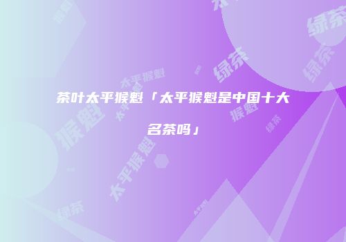茶叶太平猴魁「太平猴魁是中国十大名茶吗」