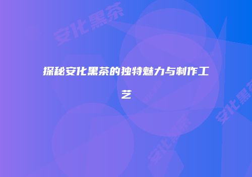 探秘安化黑茶的独特魅力与制作工艺