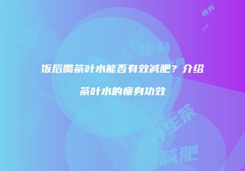 饭后喝茶叶水能否有效减肥？介绍茶叶水的瘦身功效