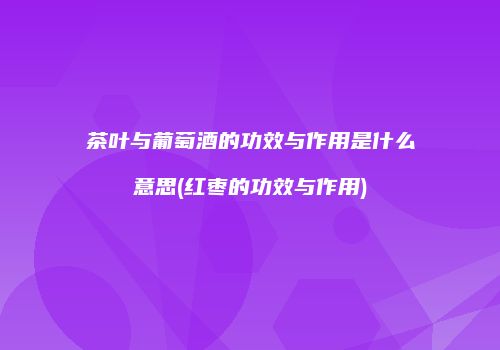 茶叶与葡萄酒的功效与作用是什么意思(红枣的功效与作用)