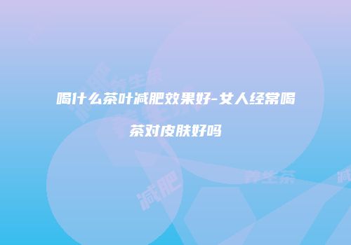 喝什么茶叶减肥效果好-女人经常喝茶对皮肤好吗
