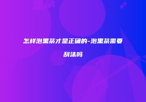 怎样泡黑茶才是正确的-泡黑茶需要刮沫吗