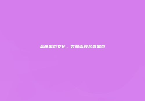 品味黑茶文化，尝鲜雪峰金典黑茶