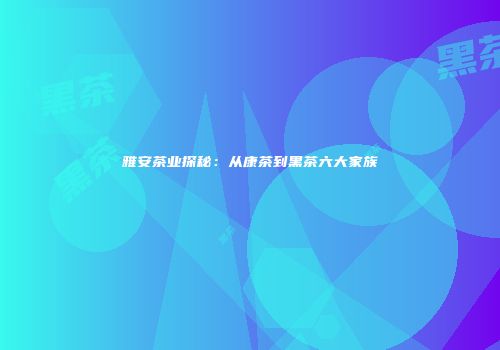 雅安茶业探秘：从康茶到黑茶六大家族