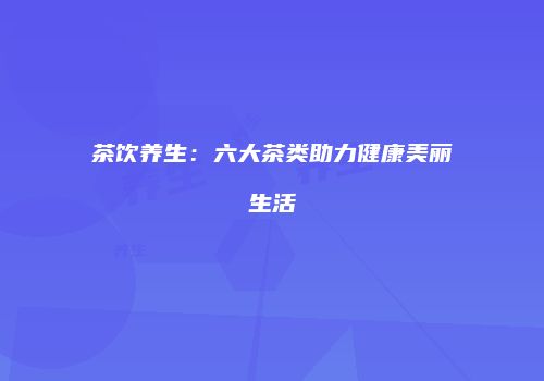 茶饮养生：六大茶类助力健康美丽生活