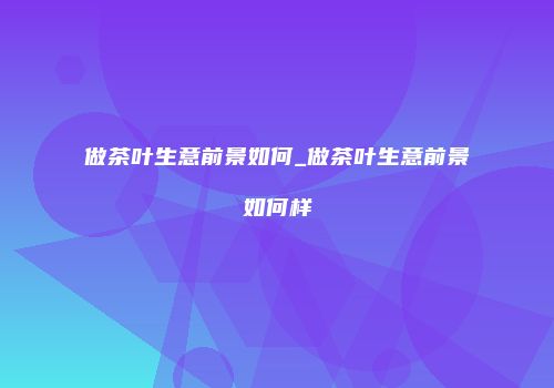 做茶叶生意前景如何_做茶叶生意前景如何样