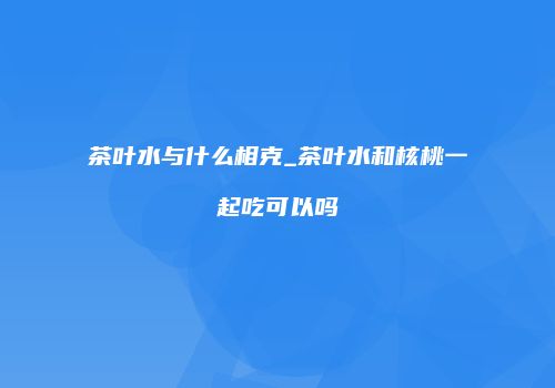 茶叶水与什么相克_茶叶水和核桃一起吃可以吗