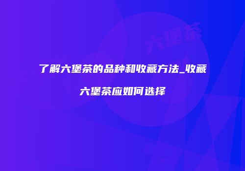 了解六堡茶的品种和收藏方法_收藏六堡茶应如何选择