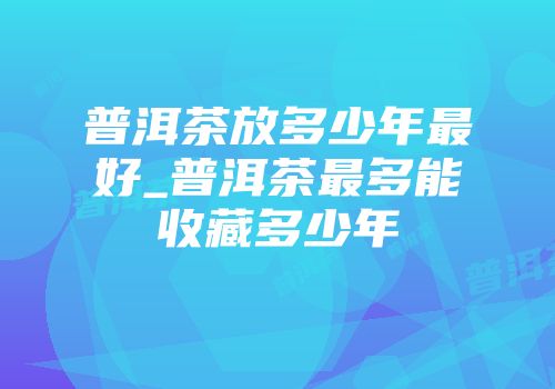 普洱茶放多少年最好_普洱茶最多能收藏多少年
