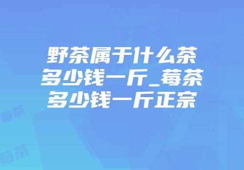 野茶属于什么茶多少钱一斤_莓茶多少钱一斤正宗