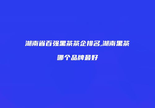 湖南省百强黑茶茶企排名,湖南黑茶哪个品牌最好