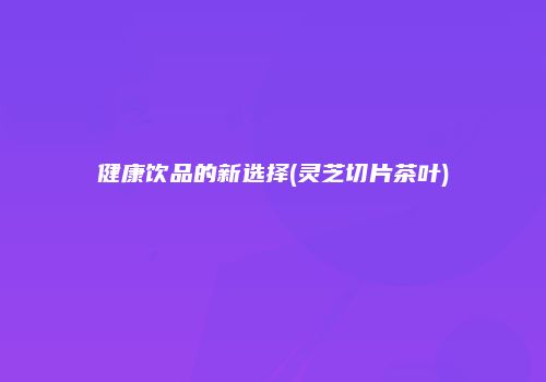 健康饮品的新选择(灵芝切片茶叶)