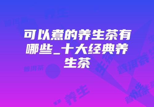 可以煮的养生茶有哪些_十大经典养生茶