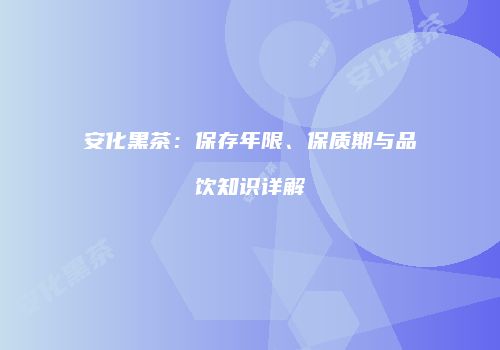安化黑茶：保存年限、保质期与品饮知识详解