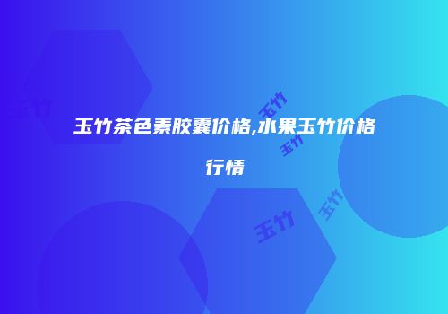玉竹茶色素胶囊价格,水果玉竹价格行情
