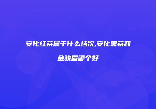 安化红茶属于什么档次,安化黑茶和金骏眉哪个好