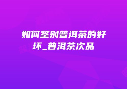 如何鉴别普洱茶的好坏_普洱茶次品