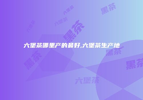 六堡茶哪里产的最好,六堡茶生产地
