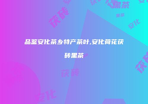 品鉴安化茶乡特产茶叶,安化荷花茯砖黑茶