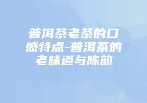 普洱茶老茶的口感特点-普洱茶的老味道与陈韵