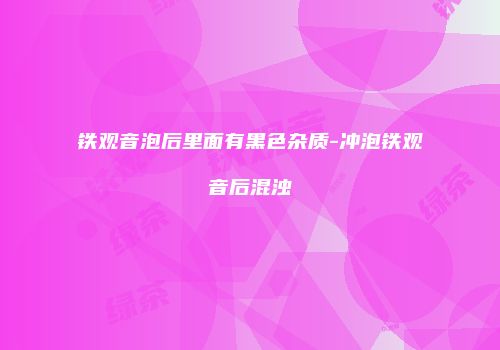 铁观音泡后里面有黑色杂质-冲泡铁观音后混浊