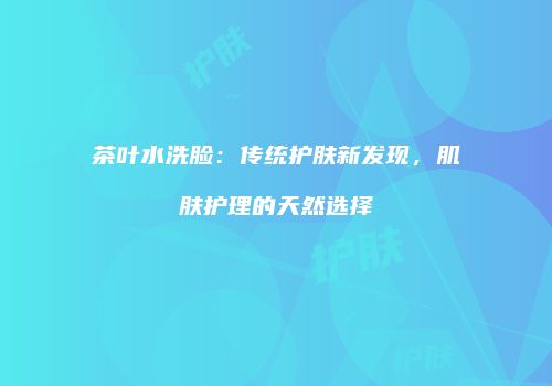 茶叶水洗脸：传统护肤新发现，肌肤护理的天然选择