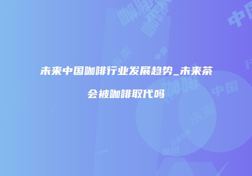 未来中国咖啡行业发展趋势_未来茶会被咖啡取代吗