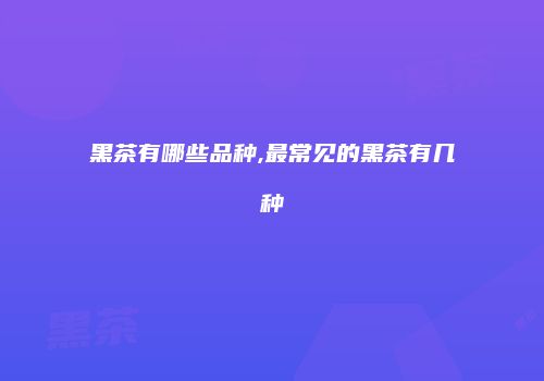 黑茶有哪些品种,最常见的黑茶有几种