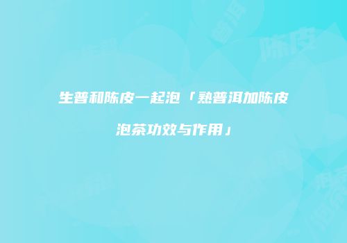 生普和陈皮一起泡「熟普洱加陈皮泡茶功效与作用」