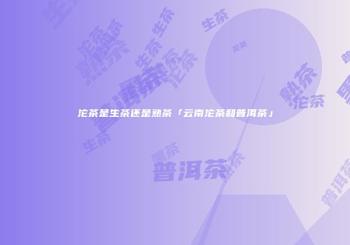 沱茶是生茶还是熟茶「云南沱茶和普洱茶」