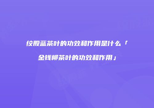 绞股蓝茶叶的功效和作用是什么「金钱柳茶叶的功效和作用」