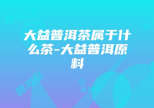大益普洱茶属于什么茶-大益普洱原料