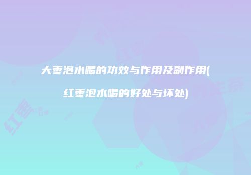 大枣泡水喝的功效与作用及副作用(红枣泡水喝的好处与坏处)
