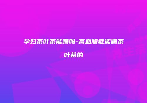 孕妇茶叶茶能喝吗-高血脂症能喝茶叶茶的