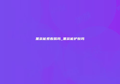 黑茶能煮着喝吗_黑茶能护肤吗