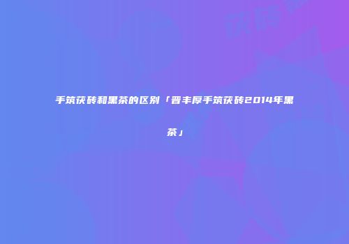 手筑茯砖和黑茶的区别「晋丰厚手筑茯砖2014年黑茶」