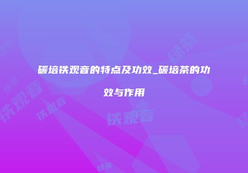 碳培铁观音的特点及功效_碳培茶的功效与作用