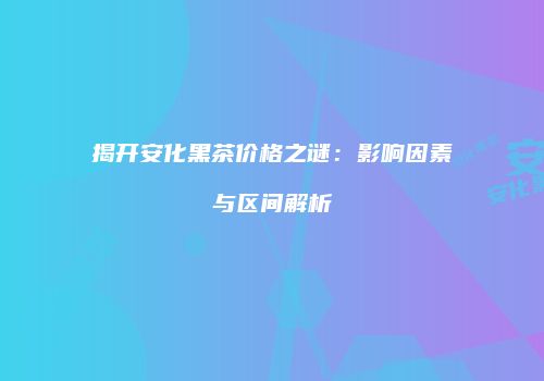 揭开安化黑茶价格之谜：影响因素与区间解析