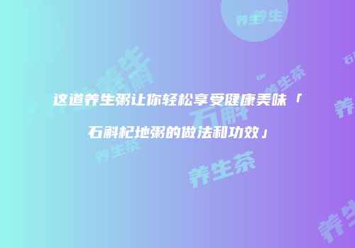 这道养生粥让你轻松享受健康美味「石斛杞地粥的做法和功效」