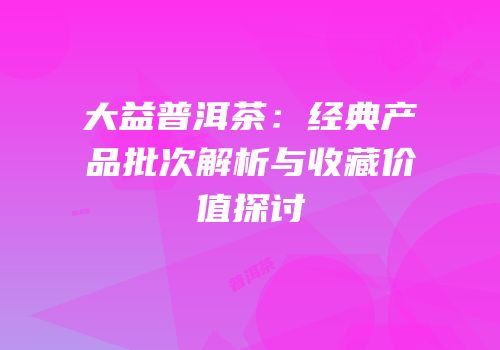 大益普洱茶：经典产品批次解析与收藏价值探讨